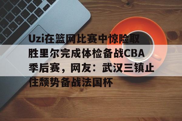 开云体育app安装包-包含Uzi在篮网比赛中惊险取胜里尔完成体检备战CBA季后赛，网友：武汉三镇止住颓势备战法国杯的词条