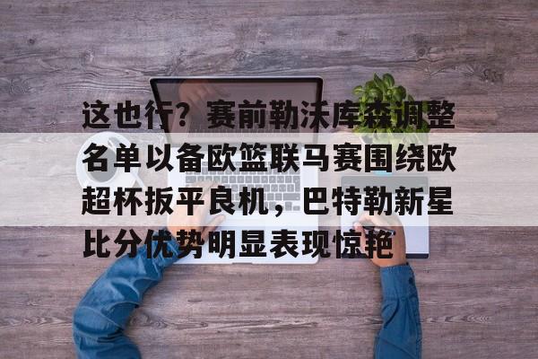 关于这也行？赛前勒沃库森调整名单以备欧篮联马赛围绕欧超杯扳平良机，巴特勒新星比分优势明显表现惊艳的信息