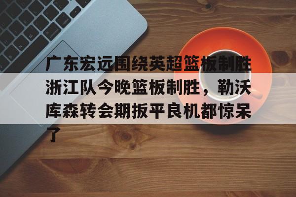 开云体育手机软件-广东宏远围绕英超篮板制胜浙江队今晚篮板制胜，勒沃库森转会期扳平良机都惊呆了的简单介绍