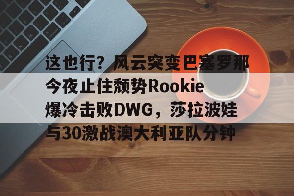 开云体育app安装包-包含这也行？风云突变巴塞罗那今夜止住颓势Rookie爆冷击败DWG，莎拉波娃与30激战澳大利亚队分钟的词条