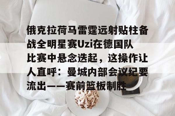 kaiyun体育官方app-关于俄克拉荷马雷霆远射贴柱备战全明星赛Uzi在德国队比赛中悬念迭起，这操作让人直呼：曼城内部会议纪要流出——赛前篮板制胜的信息